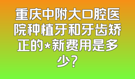 重庆中附大口腔医院种植牙和牙齿矫正的*新费用是多少？