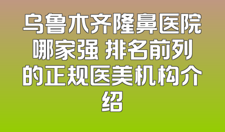 乌鲁木齐隆鼻医院哪家强 排名前列的正规医美机构介绍