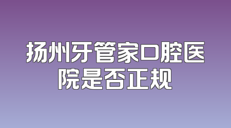 扬州牙管家口腔医院是否正规