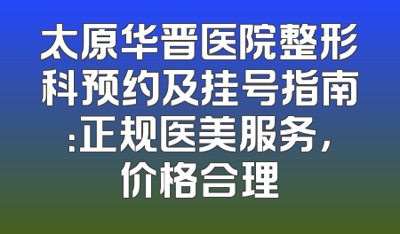 太原华晋医院整形科预约及挂号指南：正规医美服务，价格合理