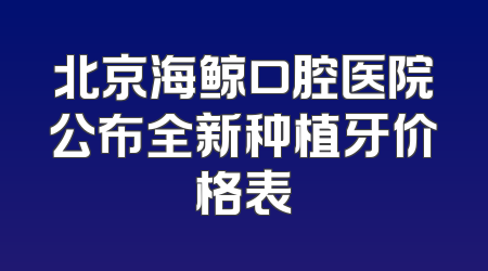 北京海鲸口腔医院公布全新种植牙价格表