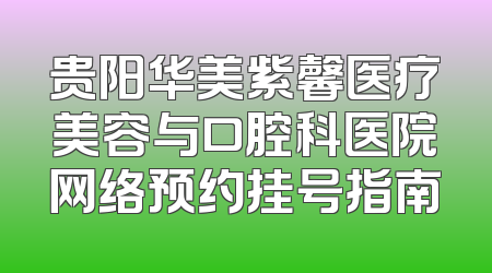 贵阳华美紫馨医疗美容与口腔科医院网络预约挂号指南