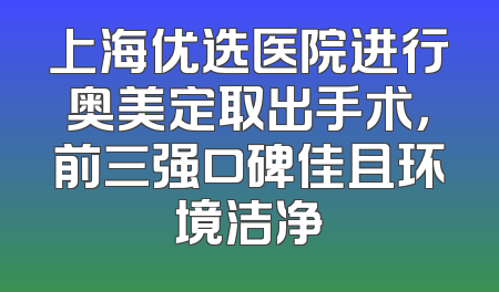 上海优选医院进行奥美定取出手术，前三强口碑佳且环境洁净