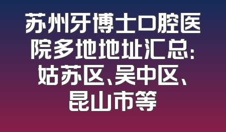 苏州牙博士口腔医院多地地址汇总：姑苏区、吴中区、昆山市等