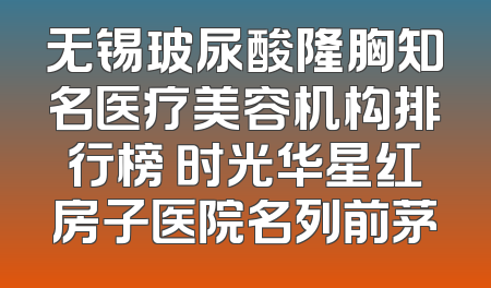 无锡玻尿酸隆胸知名医疗美容机构排行榜 时光华星红房子医院名列前茅