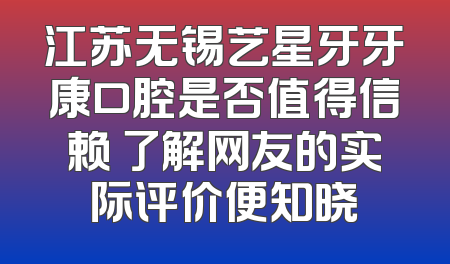 江苏无锡艺星牙牙康口腔是否值得信赖 了解网友的实际评价便知晓