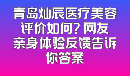 青岛灿辰医疗美容评价如何？ 网友亲身体验反馈告诉你答案