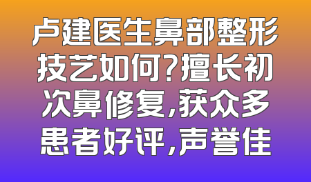 卢建医生鼻部整形技艺如何？擅长初次鼻修复，获众多患者好评，声誉佳