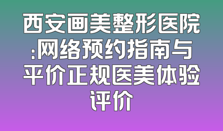 西安画美整形医院：网络预约指南与平价正规医美体验评价