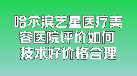 哈尔滨艺星医疗美容医院评价如何 技术好价格合理