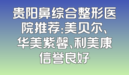 贵阳鼻综合整形医院推荐：美贝尔、华美紫馨、利美康信誉良好