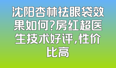沈阳杏林祛眼袋效果如何？房红超医生技术好评，性价比高