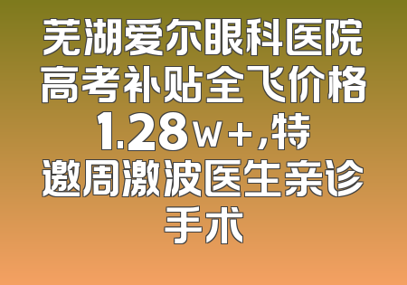 芜湖爱尔眼科医院高考补贴全飞价格1.28w+，特邀周激波医生亲诊手术