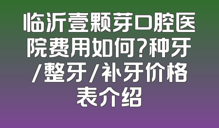临沂壹颗芽口腔医院费用如何？种牙/整牙/补牙价格表介绍