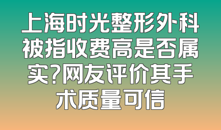 上海时光整形外科被指收费高是否属实？网友评价其手术质量可信