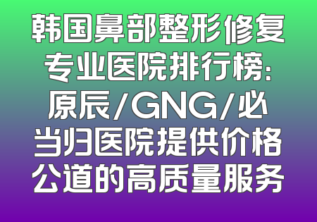 韩国鼻部整形修复专业医院排行榜：原辰/GNG/必当归医院提供价格公道的高质量服务