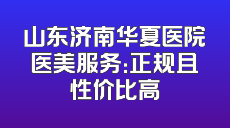 山东济南华夏医院医美服务：正规且性价比高