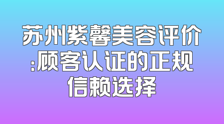 苏州紫馨美容评价：顾客认证的正规信赖选择