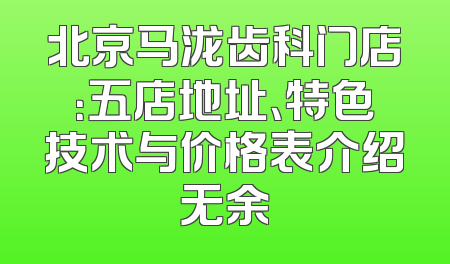 北京马泷齿科门店：五店地址、特色技术与价格表介绍无余