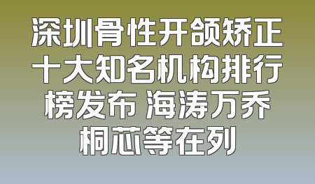 深圳骨性开颌矫正十大知名机构排行榜发布 海涛万乔桐芯等在列