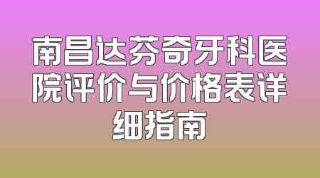 南昌达芬奇牙科医院评价与价格表详细指南