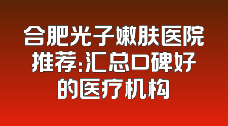 合肥光子嫩肤医院推荐：汇总口碑好的医疗机构