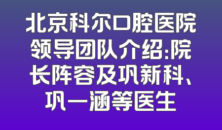 北京科尔口腔医院领导团队介绍：院长阵容及巩新科、巩一涵等医生