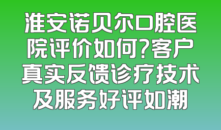 淮安诺贝尔口腔医院评价如何？客户真实反馈诊疗技术及服务好评如潮