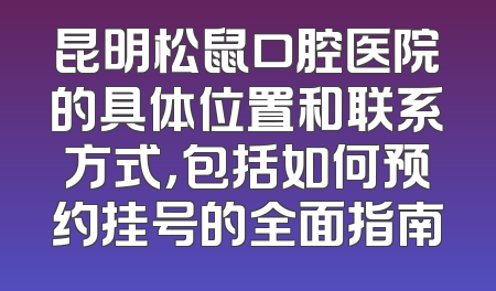 昆明松鼠口腔医院的具体位置和联系方式，包括如何预约挂号的全面指南