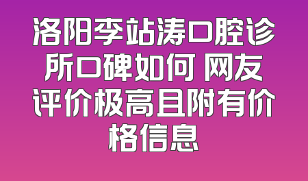 洛阳李站涛口腔诊所口碑如何 网友评价极高且附有价格信息