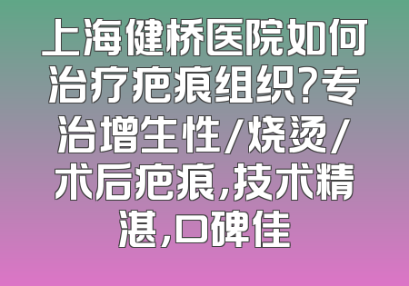 上海健桥医院如何治疗疤痕组织？专治增生性/烧烫/术后疤痕，技术精湛，口碑佳