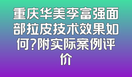 重庆华美李富强面部拉皮技术效果如何？附实际案例评价