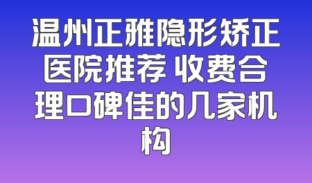 温州正雅隐形矫正医院推荐 收费合理口碑佳的几家机构
