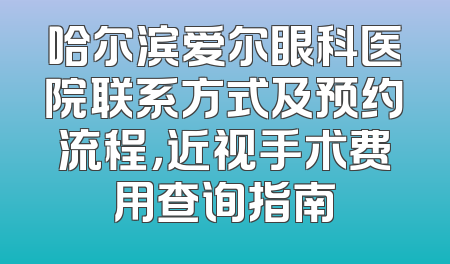 哈尔滨爱尔眼科医院联系方式及预约流程，近视手术费用查询指南