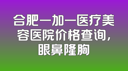 合肥一加一医疗美容医院价格查询，眼鼻隆胸