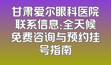 甘肃爱尔眼科医院联系信息：全天候免费咨询与预约挂号指南