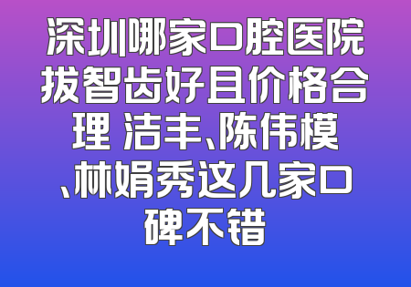 深圳哪家口腔医院拔智齿好且价格合理 洁丰、陈伟模、林娟秀这几家口碑不错