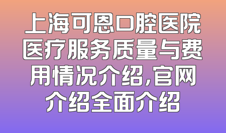 上海可恩口腔医院医疗服务质量与费用情况介绍，官网介绍全面介绍
