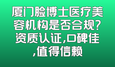 厦门脸博士医疗美容机构是否合规？资质认证，口碑佳，值得信赖