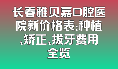 长春雅贝嘉口腔医院新价格表：种植、矫正、拔牙费用全览