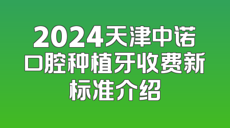 2024天津中诺口腔种植牙收费新标准介绍