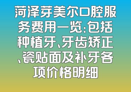 菏泽芽美尔口腔服务费用一览：包括种植牙、牙齿矫正、瓷贴面及补牙各项价格明细