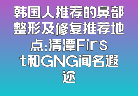 韩国人推荐的鼻部整形及修复推荐地点：清潭First和GNG闻名遐迩