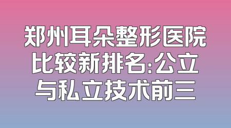 郑州耳朵整形医院比较新排名：公立与私立技术前三