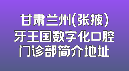 甘肃兰州（张掖）牙王国数字化口腔门诊部简介地址