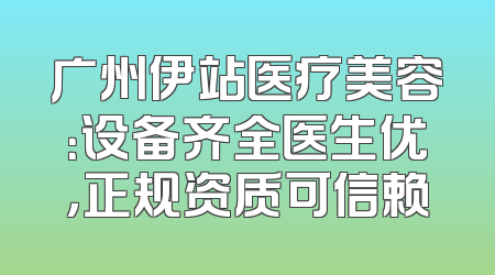 广州伊站医疗美容：设备齐全医生优，正规资质可信赖