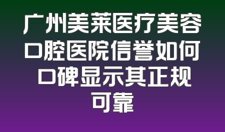 广州美莱医疗美容口腔医院信誉如何 口碑显示其正规可靠