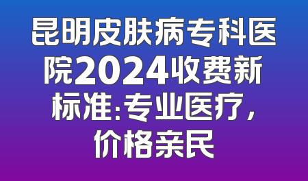 昆明皮肤病专科医院2024收费新标准：专业医疗，价格亲民