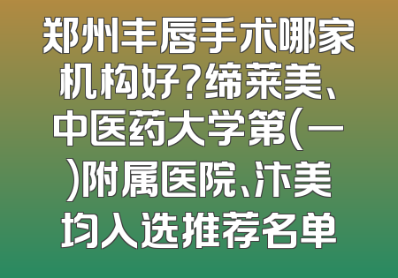 郑州丰唇手术哪家机构好？缔莱美、中医药大学第(一)附属医院、汴美均入选推荐名单