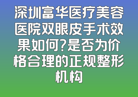 深圳富华医疗美容医院双眼皮手术效果如何？是否为价格合理的正规整形机构